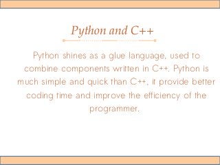 Python and C++
Python shines as a glue language, used to
combine components written in C++. Python is
much simple and quick than C++, it provide better
coding time and improve the efficiency of the
programmer.
 