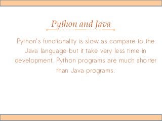 Python and Java
Python’s functionality is slow as compare to the
Java language but it take very less time in
development. Python programs are much shorter
than Java programs.
 