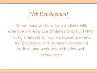 Web Development
Python base solutions for our clients with
extensive and easy use of standard library. Python
having interfaces to most databases, powerful
text processing and document processing
facilities, and work well with other web
technologies.
 