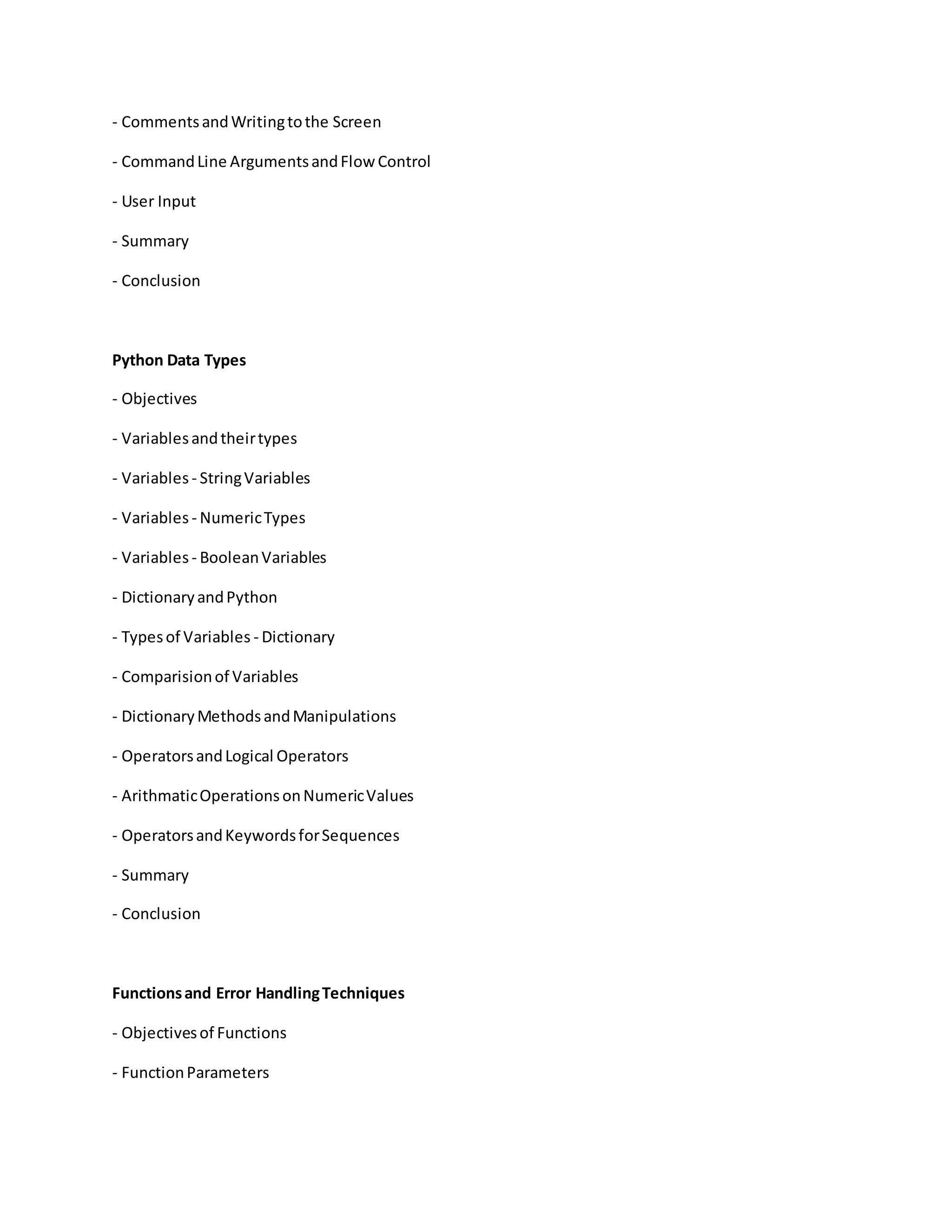 - CommentsandWritingtothe Screen
- CommandLine ArgumentsandFlowControl
- User Input
- Summary
- Conclusion
Python Data Types
- Objectives
- Variablesandtheirtypes
- Variables - StringVariables
- Variables - NumericTypes
- Variables - BooleanVariables
- DictionaryandPython
- Typesof Variables - Dictionary
- Comparisionof Variables
- DictionaryMethodsandManipulations
- OperatorsandLogical Operators
- ArithmaticOperationsonNumericValues
- OperatorsandKeywordsforSequences
- Summary
- Conclusion
Functionsand Error HandlingTechniques
- Objectivesof Functions
- FunctionParameters
 