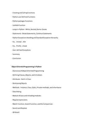 - CreatingandCallingFunctions
- PythonuserDefinedFunctions
- PythonpackagesFunctions
- LambdaFunction
- Loopsin Python - While,Nested,Demo-Create
- Statements- BreakStatements,Continue Statements
- PythonExceptionsHandlingandStandardExceptionHierarchy
- try...except...else
- try...finally...clause
- User-definedExceptions
- Summary
- Conclusion
ObjectOrientedProgramming in Python
- Overview of ObjectOrientedProgramming
- DefiningClasses,Objects,andInitializers
- Attributes - Built-InClass
- DestroyingObjects
- Methods - Instance,Class,Static,Private methods,andInheritance
- Data Hiding
- Module Aliasesandreloadingmodules
- Regularexpressions
- Match Function,SearchFunction,andthe Comparision
- Searchand Replace
- Wildcard
 