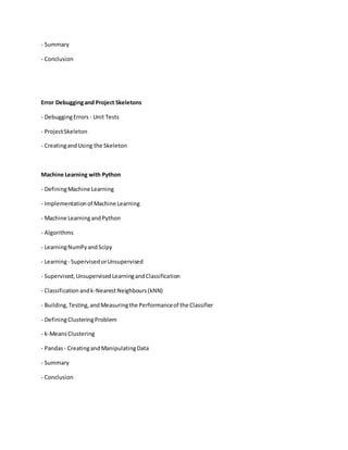 - Summary
- Conclusion
Error Debuggingand Project Skeletons
- DebuggingErrors - Unit Tests
- ProjectSkeleton
- CreatingandUsing the Skeleton
Machine Learning with Python
- DefiningMachine Learning
- Implementationof Machine Learning
- Machine LearningandPython
- Algorithms
- LearningNumPyandScipy
- Learning- SupervisedorUnsupervised
- Supervised,UnsupervisedLearningandClassification
- Classificationandk-NearestNeighbours(kNN)
- Building,Testing,andMeasuringthe Performanceof the Classifier
- DefiningClusteringProblem
- k-MeansClustering
- Pandas - CreatingandManipulatingData
- Summary
- Conclusion
 