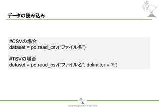 Copyright Shiroyagi Corporation. All rights reserved.
データの読み込み
#CSVの場合
dataset = pd.read_csv(“ファイル名”)
#TSVの場合
dataset = pd.read_csv(“ファイル名”, delimiter = ‘t’)
 