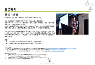 Copyright Shiroyagi Corporation. All rights reserved.
自己紹介
堅田　洋資
(データサイエンティスト＠白ヤギコーポレーション )
日本では数少ない米国大学のデータサイエンス修士号を保有。
白ヤギコーポレーションにて、社内のデータはもちろんクライアントのデータ分析を
支援するコンサルタントとして活躍。
これまで機械学習を用いたレコメンデーション、アプリユーザーの行動分析や機械
学習を用いたプッシュ通知の最適化、交通系IoTのデータ分析などを担当。
白ヤギコーポレーション参画前は、監査法人トーマツにてデータ分析コンサルタン
ト、生体センサスタートアップでサービス・アルゴリズム開発の取締役、KPMG FAS
にて事業再生コンサルタント、外資系メーカーでの経理・マーケティングなど幅広い
経験を持つ。
学歴
● University of San Francisco, M.S. in Analytics修了
● 一橋大学商学部卒業（統計学・データサイエンス専攻）
メディア実績
• 日経ビッグデータWeb版パートナーレポート「成功するアナリティクス案件の選択とは http://business.nikkeibp.co.jp/article/bigdata/20141021/272866/
• SELECK 「数値からユーザー行動を読み解く！　データ可視化のカギは、TableauとRの使い分け」 https://seleck.cc/article/286
• SELECK 「ビッグデータ分析を競い合え！世界中のデータサイエンティストが集う「Kaggle」とは」 https://seleck.cc/article/313
セミナー・トレーニンング
• 日経ビッグデータカンファレンス「世界最大級分析モデルコンペ　Kaggleの最新動向」
• デブサミ2016 「人間と機械学習のはざま: どこまで機械に任せるのか」
• 大手コンサルティングファーム様社内トレーニング 「SQLを使ったデータ分析セミナー」
• 「文系ビジネスパーソンのための統計学入門講座」　など
 