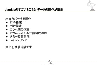 Copyright Shiroyagi Corporation. All rights reserved.
pandasのすごいところ2: データの操作が簡単
本日カバーする操作
● 行の指定
● 列の指定
● カラム間の演算
● カラムに対する一括関数適用
● ダミー変数作成
● フィルタリング
※上記は最低限です
 