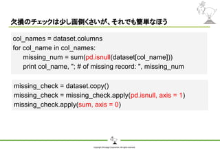 Copyright Shiroyagi Corporation. All rights reserved.
欠損のチェックは少し面倒くさいが、それでも簡単なほう
col_names = dataset.columns
for col_name in col_names:
missing_num = sum(pd.isnull(dataset[col_name]))
print col_name, "; # of missing record: ", missing_num
missing_check = dataset.copy()
missing_check = missing_check.apply(pd.isnull, axis = 1)
missing_check.apply(sum, axis = 0)
 