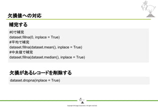 Copyright Shiroyagi Corporation. All rights reserved.
欠損値への対応
#0で補完
dataset.fillna(0, inplace = True)
#平均で補完
dataset.fillna(dataset.mean(), inplace = True)
#中央値で補完
dataset.fillna(dataset.median(), inplace = True)
補完する
dataset.dropna(inplace = True)
欠損があるレコードを削除する
 