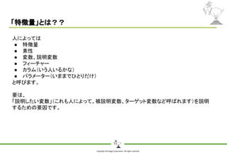 Copyright Shiroyagi Corporation. All rights reserved.
「特徴量」とは？？
人によっては
● 特徴量
● 素性
● 変数、説明変数
● フィーチャー
● カラム（いう人いるかな）
● パラメーター（いままでひとりだけ）
と呼びます。
要は、
「説明したい変数」（これも人によって、被説明変数、ターゲット変数など呼ばれます）を説明
するための要因です。
 