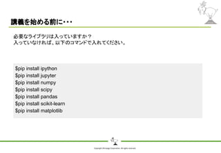 Copyright Shiroyagi Corporation. All rights reserved.
講義を始める前に・・・
$pip install ipython
$pip install jupyter
$pip install numpy
$pip install scipy
$pip install pandas
$pip install scikit-learn
$pip install matplotlib
必要なライブラリは入っていますか？
入っていなければ、以下のコマンドで入れてください。
 