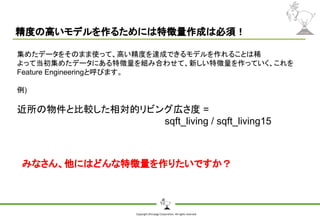 Copyright Shiroyagi Corporation. All rights reserved.
精度の高いモデルを作るためには特徴量作成は必須！
集めたデータをそのまま使って、高い精度を達成できるモデルを作れることは稀
よって当初集めたデータにある特徴量を組み合わせて、新しい特徴量を作っていく、これを
Feature Engineeringと呼びます。
例)
近所の物件と比較した相対的リビング広さ度 =
sqft_living / sqft_living15
みなさん、他にはどんな特徴量を作りたいですか？
 
