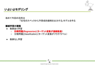 Copyright Shiroyagi Corporation. All rights reserved.
いよいよモデリング
改めて今回の目的は
「住宅のスペックから予想成約価格を出力する」モデルを作る
機械学習の種類
● 教師あり学習
○ 回帰問題(Regression)（ターゲット変数が連続数値）
○ 分類問題(Classification)（ターゲット変数がフラグ/ラベル）
● 教師なし学習
 