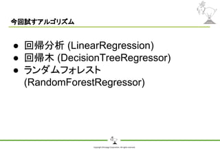Copyright Shiroyagi Corporation. All rights reserved.
今回試すアルゴリズム
● 回帰分析 (LinearRegression)
● 回帰木 (DecisionTreeRegressor)
● ランダムフォレスト
(RandomForestRegressor)
 