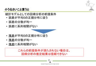 Copyright Shiroyagi Corporation. All rights reserved.
小うるさいこと言うと
統計モデルとしての回帰分析の前提条件
• 誤差が平均0の正規分布に従う
• 誤差の分散が均一
• 誤差に系列相関がない
これらの前提条件が満たされない場合は、
回帰分析の推定結果は信頼できない
• 残差が平均0の正規分布に従う
• 残差の分散が均一
• 残差に系列相関がない
 