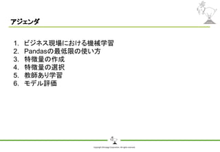 Copyright Shiroyagi Corporation. All rights reserved.
アジェンダ
1. ビジネス現場における機械学習
2. Pandasの最低限の使い方
3. 特徴量の作成
4. 特徴量の選択
5. 教師あり学習
6. モデル評価
 