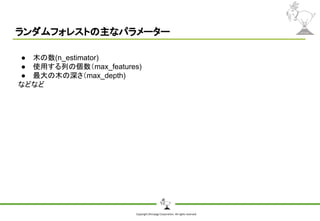 Copyright Shiroyagi Corporation. All rights reserved.
ランダムフォレストの主なパラメーター
● 木の数(n_estimator)
● 使用する列の個数（max_features)
● 最大の木の深さ（max_depth)
などなど
 