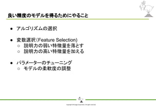 Copyright Shiroyagi Corporation. All rights reserved.
良い精度のモデルを得るためにやること
● アルゴリズムの選択
● 変数選択（Feature Selection)
○ 説明力の弱い特徴量を落とす
○ 説明力の高い特徴量を加える
● パラメーターのチューニング
○ モデルの柔軟度の調整
 