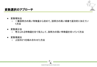 Copyright Shiroyagi Corporation. All rights reserved.
変数選択のアプローチ
● 変数増加法
○ 一番説明力の高い特徴量から初めて、説明力の高い順番で逐次的に加えてい
く方法
● 変数減少法
○ 考えられる特徴量を全て投入して、説明力の弱い特徴量を切っていく方法
● 変数増減法
○ 上記の2つを組み合わせた方法
 