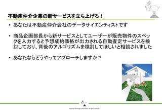 Copyright Shiroyagi Corporation. All rights reserved.
不動産仲介企業の新サービスを立ち上げろ！
• あなたは不動産仲介会社のデータサイエンティストです
• 商品企画部長から新サービスとしてユーザーが販売物件のスペッ
クを入力すると予想成約価格が出力される自動査定サービスを検
討しており、背後のアルゴリズムを検討してほしいと相談されました
• あなたならどうやってアプローチしますか？
 