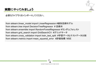 Copyright Shiroyagi Corporation. All rights reserved.
実際にやってみましょう
必要なライブラリをインポートしてください。
from sklearn.linear_model import LinearRegression #線形回帰モデル
from sklearn.tree import DecisionTreeRegressor # 回帰木
from sklearn.ensemble import RandomForestRegressor #ランダムフォレスト
from sklearn.grid_search import GridSearchCV #グリッドサーチ
from sklearn.cross_validation import train_test_split #学習データとテストデータ分割
from sklearn.metrics import mean_squared_error　#評価指標: MSE
 
