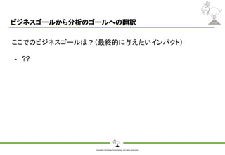 Copyright Shiroyagi Corporation. All rights reserved.
ビジネスゴールから分析のゴールへの翻訳
ここでのビジネスゴールは？（最終的に与えたいインパクト）
- ??
 