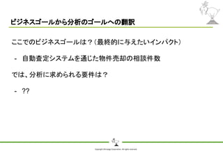 Copyright Shiroyagi Corporation. All rights reserved.
ビジネスゴールから分析のゴールへの翻訳
ここでのビジネスゴールは？（最終的に与えたいインパクト）
- 自動査定システムを通じた物件売却の相談件数
では、分析に求められる要件は？
- ??
 