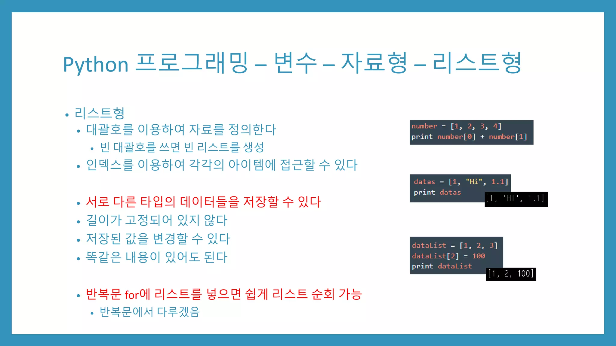 Python 프로그래밍 – 변수 – 자료형 – 리스트형
• 리스트형
• 대괄호를 이용하여 자료를 정의한다
• 빈 대괄호를 쓰면 빈 리스트를 생성
• 인덱스를 이용하여 각각의 아이템에 접근할 수 있다
• 서로 다른 타입의 데이터들을 저장할 수 있다
• 길이가 고정되어 있지 않다
• 저장된 값을 변경할 수 있다
• 똑같은 내용이 있어도 된다
• 반복문 for에 리스트를 넣으면 쉽게 리스트 순회 가능
• 반복문에서 다루겠음
 