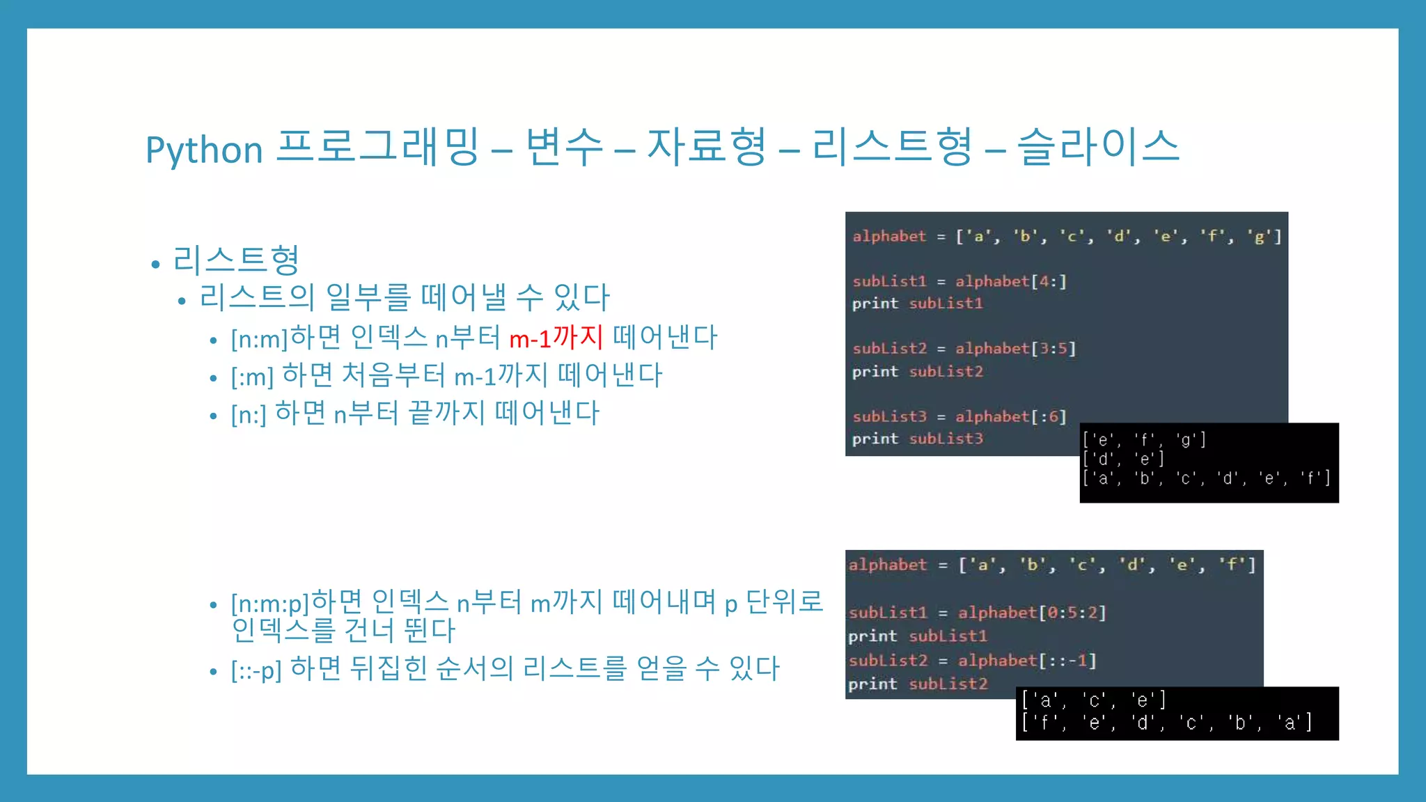 Python 프로그래밍 – 변수 – 자료형 – 리스트형 – 슬라이스
• 리스트형
• 리스트의 일부를 떼어낼 수 있다
• [n:m]하면 인덱스 n부터 m-1까지 떼어낸다
• [:m] 하면 처음부터 m-1까지 떼어낸다
• [n:] 하면 n부터 끝까지 떼어낸다
• [n:m:p]하면 인덱스 n부터 m까지 떼어내며 p 단위로
인덱스를 건너 뛴다
• [::-p] 하면 뒤집힌 순서의 리스트를 얻을 수 있다
 