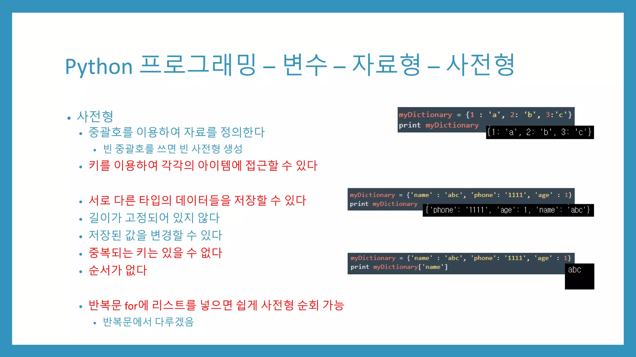 Python 프로그래밍 – 변수 – 자료형 – 사전형
• 사전형
• 중괄호를 이용하여 자료를 정의한다
• 빈 중괄호를 쓰면 빈 사전형 생성
• 키를 이용하여 각각의 아이템에 접근할 수 있다
• 서로 다른 타입의 데이터들을 저장할 수 있다
• 길이가 고정되어 있지 않다
• 저장된 값을 변경할 수 있다
• 중복되는 키는 있을 수 없다
• 순서가 없다
• 반복문 for에 리스트를 넣으면 쉽게 사전형 순회 가능
• 반복문에서 다루겠음
 