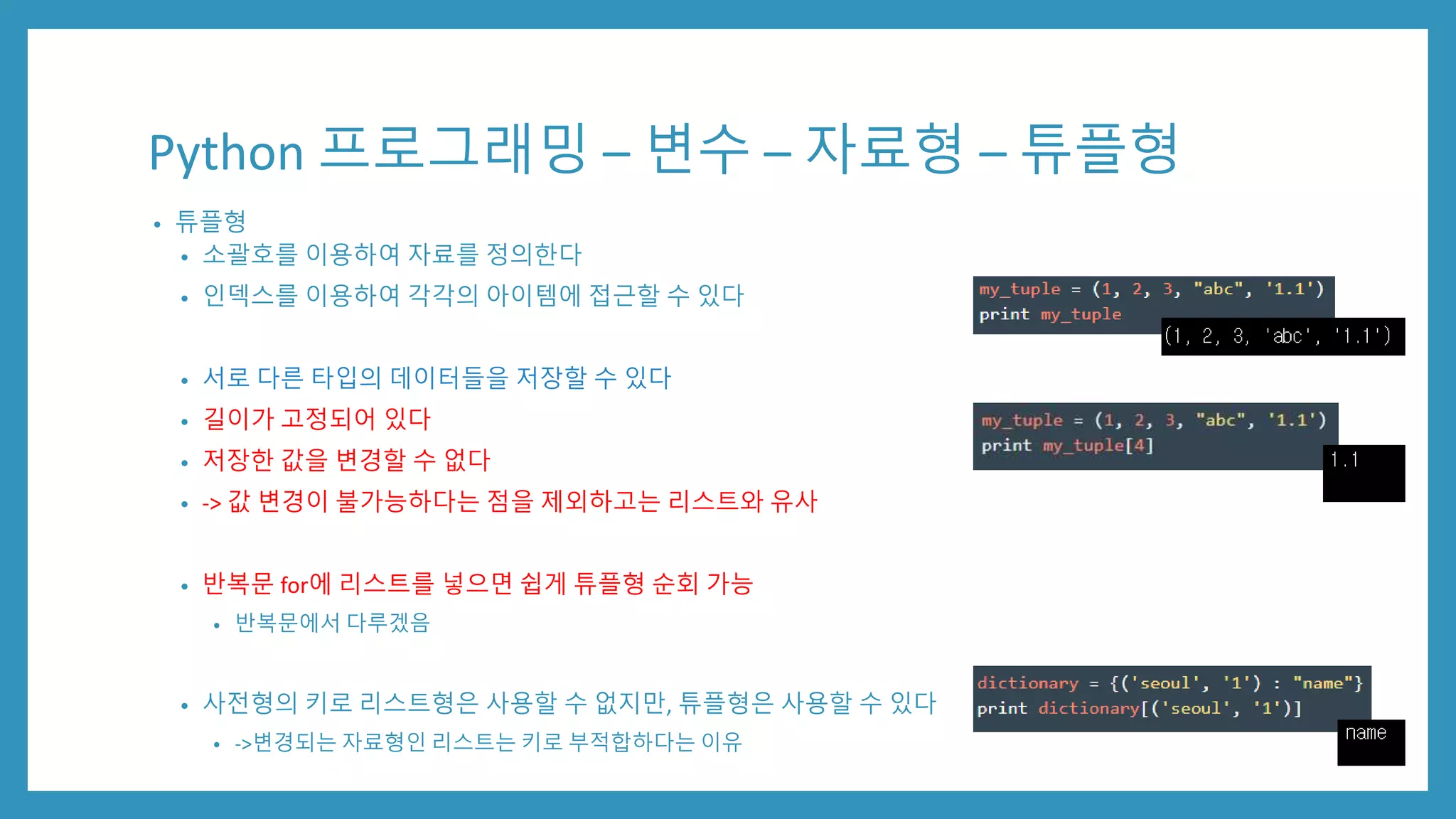 Python 프로그래밍 – 변수 – 자료형 – 튜플형
• 튜플형
• 소괄호를 이용하여 자료를 정의한다
• 인덱스를 이용하여 각각의 아이템에 접근할 수 있다
• 서로 다른 타입의 데이터들을 저장할 수 있다
• 길이가 고정되어 있다
• 저장한 값을 변경할 수 없다
• -> 값 변경이 불가능하다는 점을 제외하고는 리스트와 유사
• 반복문 for에 리스트를 넣으면 쉽게 튜플형 순회 가능
• 반복문에서 다루겠음
• 사전형의 키로 리스트형은 사용할 수 없지만, 튜플형은 사용할 수 있다
• ->변경되는 자료형인 리스트는 키로 부적합하다는 이유
 