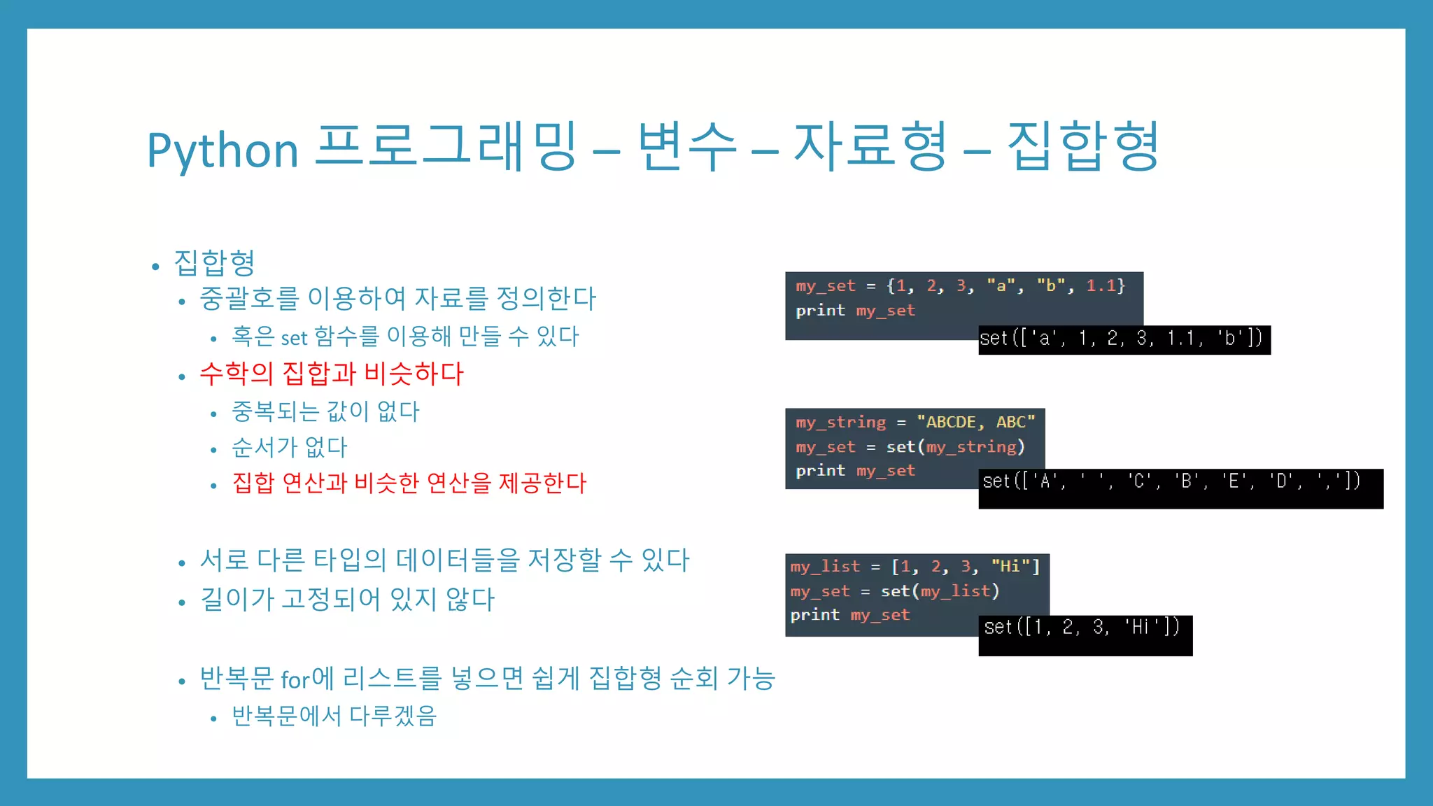 Python 프로그래밍 – 변수 – 자료형 – 집합형
• 집합형
• 중괄호를 이용하여 자료를 정의한다
• 혹은 set 함수를 이용해 만들 수 있다
• 수학의 집합과 비슷하다
• 중복되는 값이 없다
• 순서가 없다
• 집합 연산과 비슷한 연산을 제공한다
• 서로 다른 타입의 데이터들을 저장할 수 있다
• 길이가 고정되어 있지 않다
• 반복문 for에 리스트를 넣으면 쉽게 집합형 순회 가능
• 반복문에서 다루겠음
 