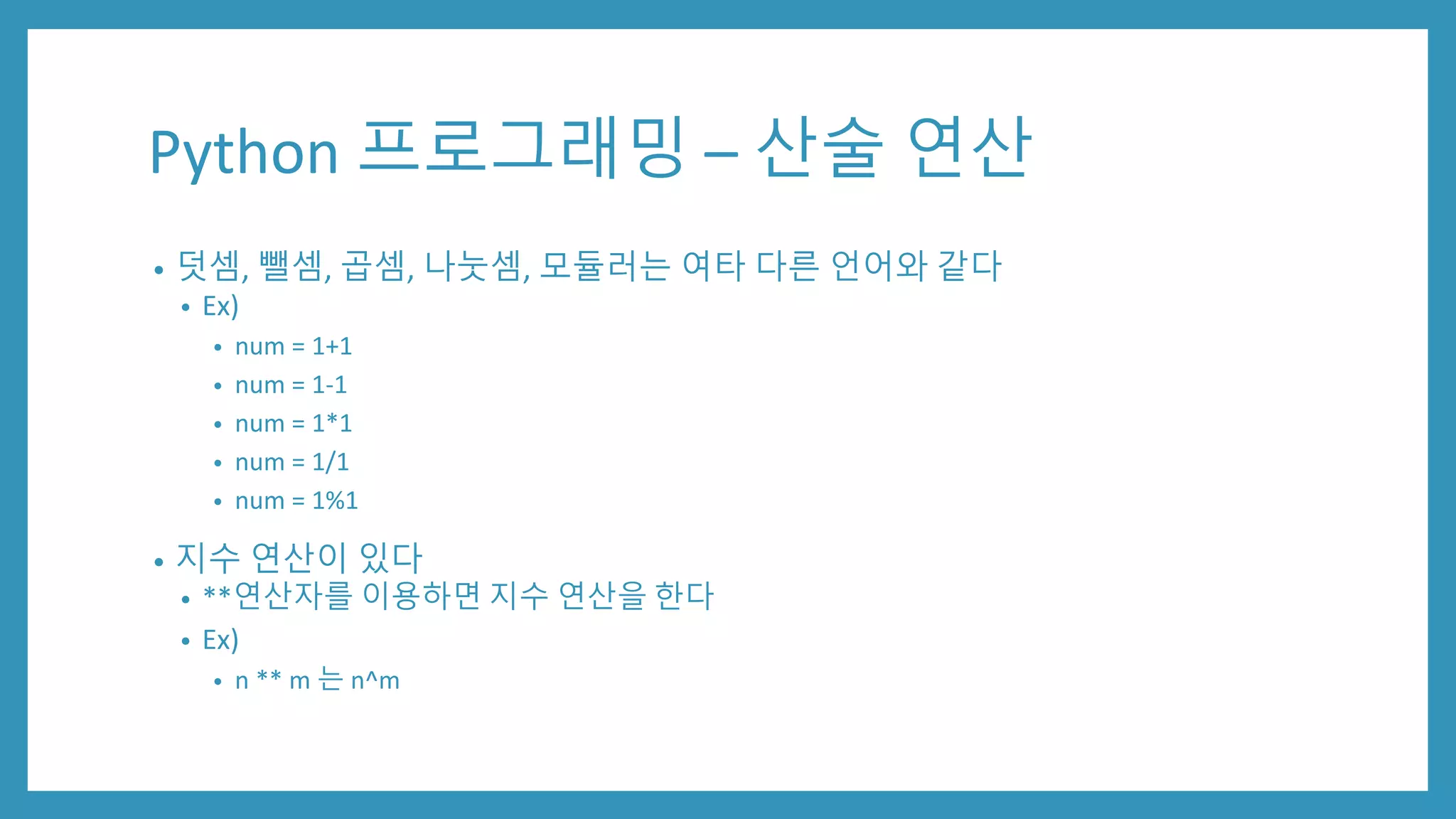 Python 프로그래밍 – 산술 연산
• 덧셈, 뺄셈, 곱셈, 나눗셈, 모듈러는 여타 다른 언어와 같다
• Ex)
• num = 1+1
• num = 1-1
• num = 1*1
• num = 1/1
• num = 1%1
• 지수 연산이 있다
• **연산자를 이용하면 지수 연산을 한다
• Ex)
• n ** m 는 n^m
 