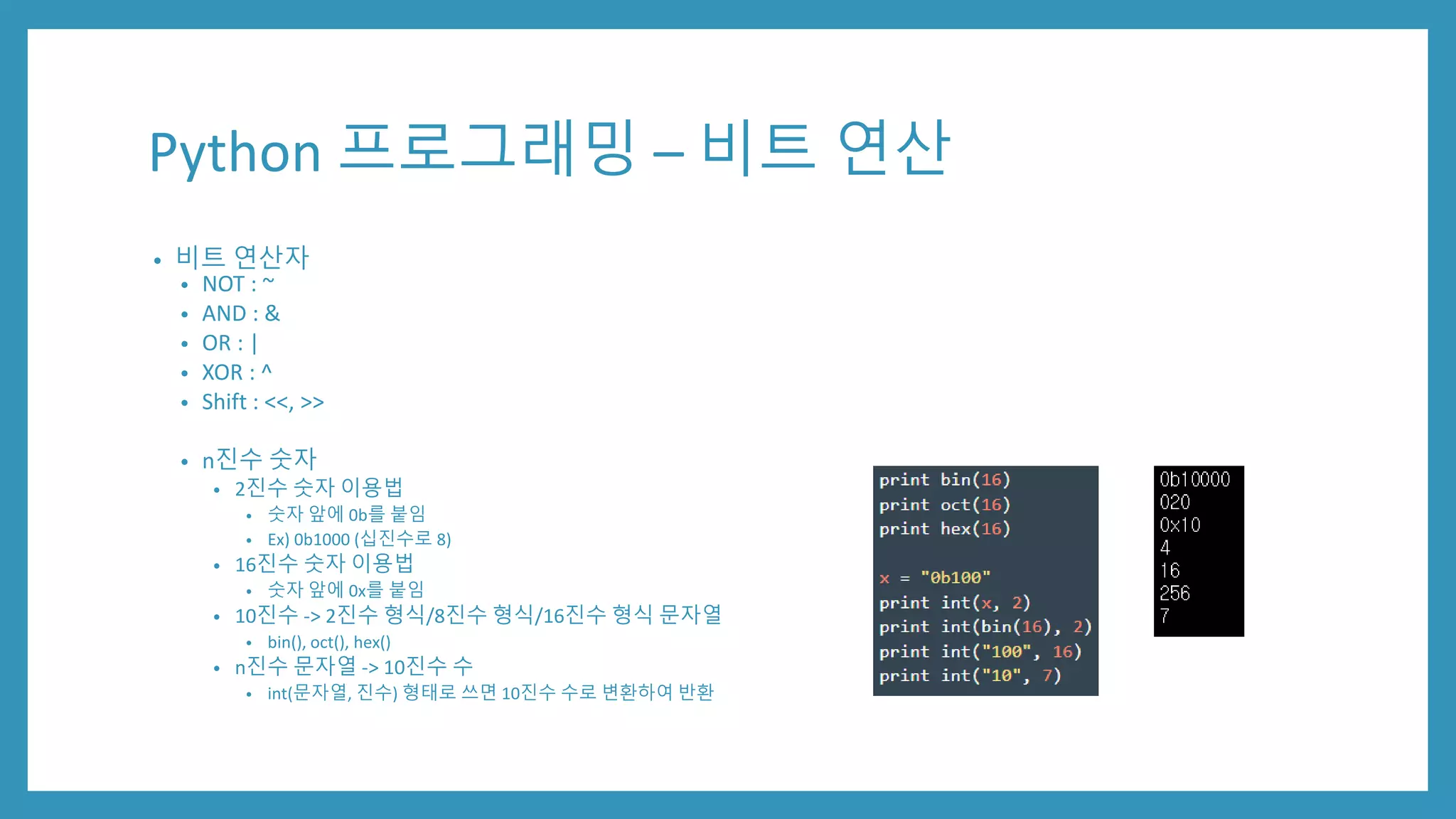 Python 프로그래밍 – 비트 연산
• 비트 연산자
• NOT : ~
• AND : &
• OR : |
• XOR : ^
• Shift : <<, >>
• n진수 숫자
• 2진수 숫자 이용법
• 숫자 앞에 0b를 붙임
• Ex) 0b1000 (십진수로 8)
• 16진수 숫자 이용법
• 숫자 앞에 0x를 붙임
• 10진수 -> 2진수 형식/8진수 형식/16진수 형식 문자열
• bin(), oct(), hex()
• n진수 문자열 -> 10진수 수
• int(문자열, 진수) 형태로 쓰면 10진수 수로 변환하여 반환
 