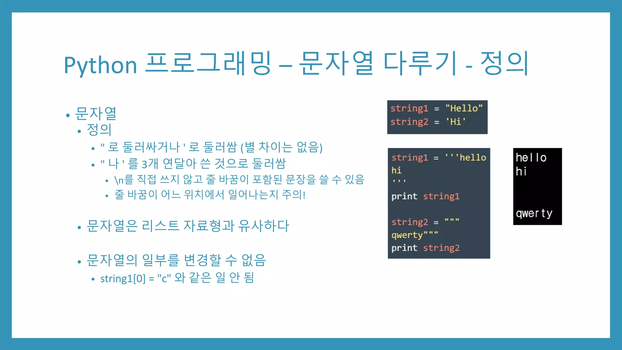 Python 프로그래밍 – 문자열 다루기 - 정의
• 문자열
• 정의
• " 로 둘러싸거나 ' 로 둘러쌈 (별 차이는 없음)
• " 나 ' 를 3개 연달아 쓴 것으로 둘러쌈
• n를 직접 쓰지 않고 줄 바꿈이 포함된 문장을 쓸 수 있음
• 줄 바꿈이 어느 위치에서 일어나는지 주의!
• 문자열은 리스트 자료형과 유사하다
• 문자열의 일부를 변경할 수 없음
• string1[0] = "c" 와 같은 일 안 됨
 