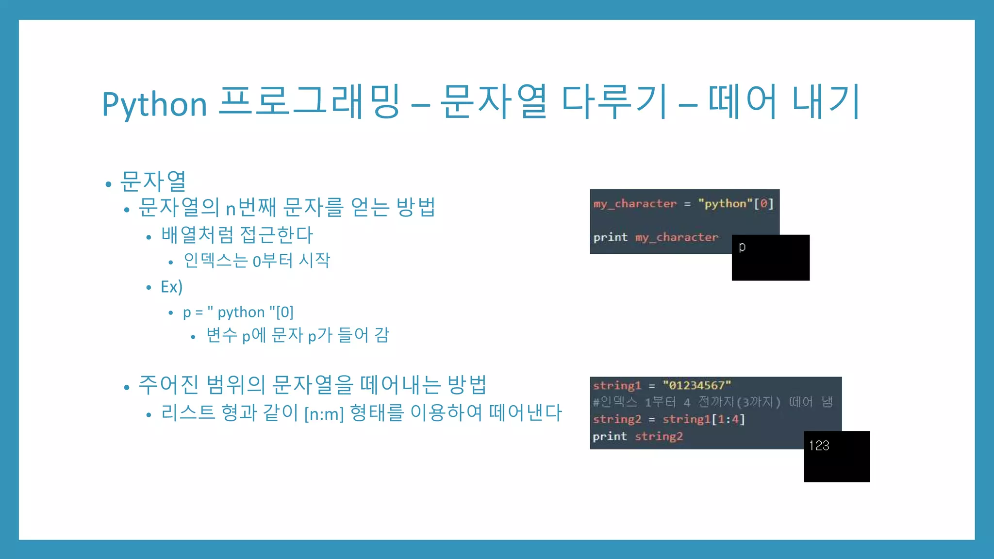 Python 프로그래밍 – 문자열 다루기 – 떼어 내기
• 문자열
• 문자열의 n번째 문자를 얻는 방법
• 배열처럼 접근한다
• 인덱스는 0부터 시작
• Ex)
• p = " python "[0]
• 변수 p에 문자 p가 들어 감
• 주어진 범위의 문자열을 떼어내는 방법
• 리스트 형과 같이 [n:m] 형태를 이용하여 떼어낸다
 