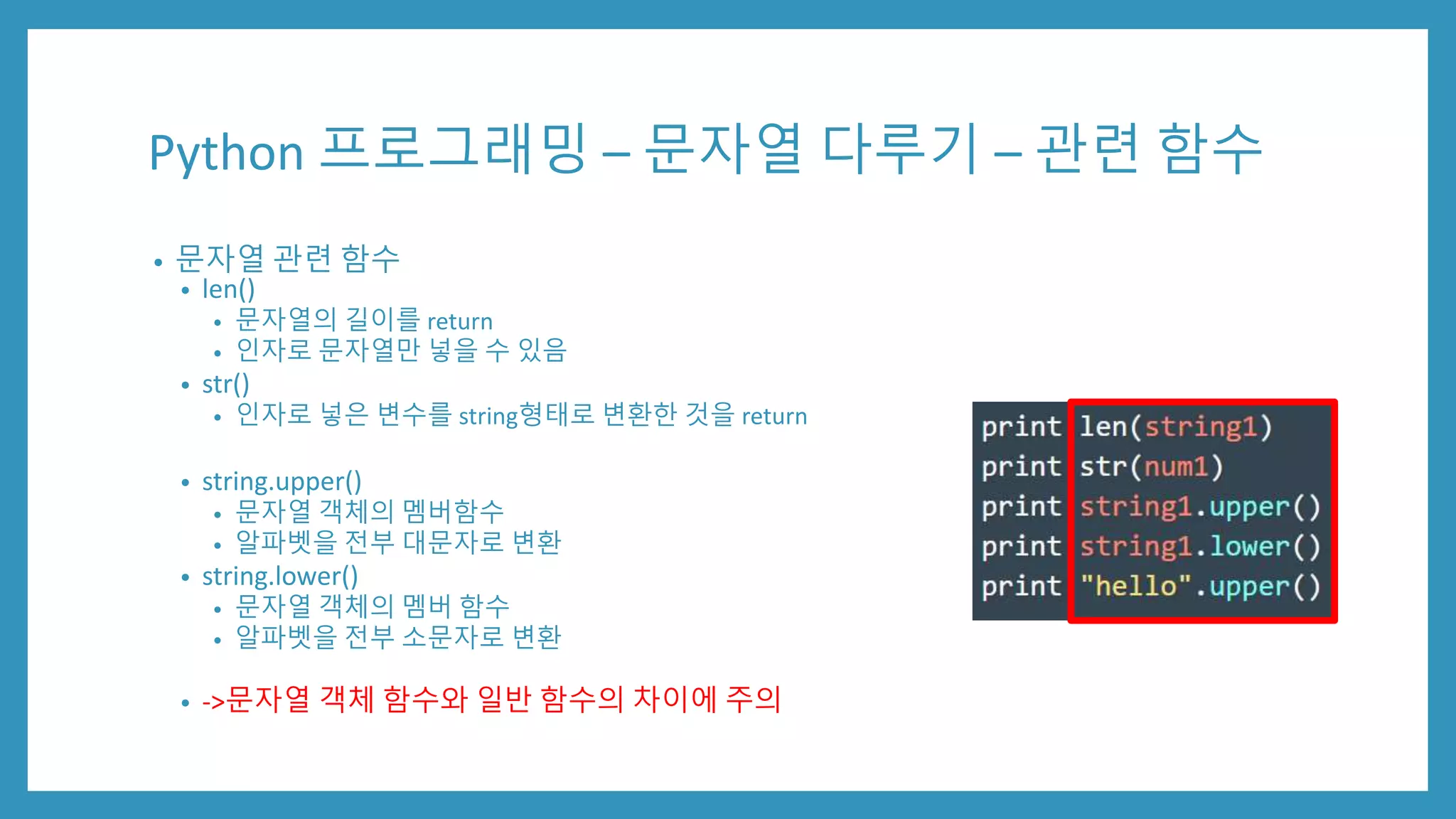 Python 프로그래밍 – 문자열 다루기 – 관련 함수
• 문자열 관련 함수
• len()
• 문자열의 길이를 return
• 인자로 문자열만 넣을 수 있음
• str()
• 인자로 넣은 변수를 string형태로 변환한 것을 return
• string.upper()
• 문자열 객체의 멤버함수
• 알파벳을 전부 대문자로 변환
• string.lower()
• 문자열 객체의 멤버 함수
• 알파벳을 전부 소문자로 변환
• ->문자열 객체 함수와 일반 함수의 차이에 주의
 