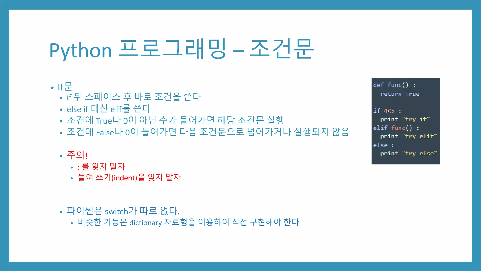 Python 프로그래밍 – 조건문
• If문
• if 뒤 스페이스 후 바로 조건을 쓴다
• else if 대신 elif를 쓴다
• 조건에 True나 0이 아닌 수가 들어가면 해당 조건문 실행
• 조건에 False나 0이 들어가면 다음 조건문으로 넘어가거나 실행되지 않음
• 주의!
• : 를 잊지 말자
• 들여 쓰기(indent)을 잊지 말자
• 파이썬은 switch가 따로 없다.
• 비슷한 기능은 dictionary 자료형을 이용하여 직접 구현해야 한다
 