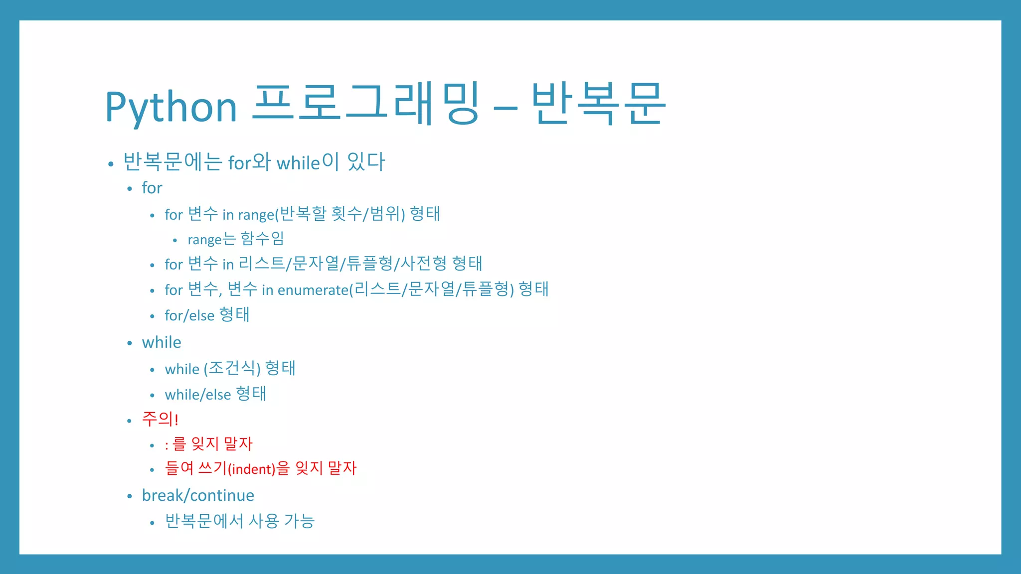 Python 프로그래밍 – 반복문
• 반복문에는 for와 while이 있다
• for
• for 변수 in range(반복할 횟수/범위) 형태
• range는 함수임
• for 변수 in 리스트/문자열/튜플형/사전형 형태
• for 변수, 변수 in enumerate(리스트/문자열/튜플형) 형태
• for/else 형태
• while
• while (조건식) 형태
• while/else 형태
• 주의!
• : 를 잊지 말자
• 들여 쓰기(indent)을 잊지 말자
• break/continue
• 반복문에서 사용 가능
 