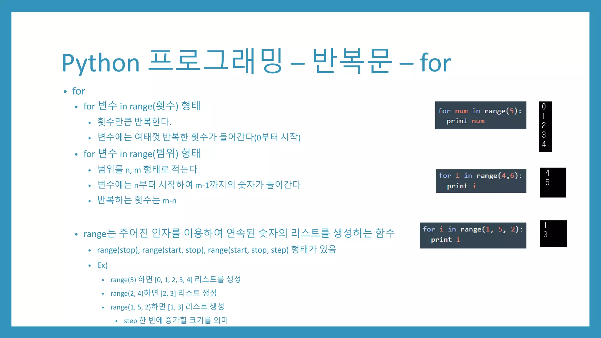 Python 프로그래밍 – 반복문 – for
• for
• for 변수 in range(횟수) 형태
• 횟수만큼 반복한다.
• 변수에는 여태껏 반복한 횟수가 들어간다(0부터 시작)
• for 변수 in range(범위) 형태
• 범위를 n, m 형태로 적는다
• 변수에는 n부터 시작하여 m-1까지의 숫자가 들어간다
• 반복하는 횟수는 m-n
• range는 주어진 인자를 이용하여 연속된 숫자의 리스트를 생성하는 함수
• range(stop), range(start, stop), range(start, stop, step) 형태가 있음
• Ex)
• range(5) 하면 [0, 1, 2, 3, 4] 리스트를 생성
• range(2, 4)하면 [2, 3] 리스트 생성
• range(1, 5, 2)하면 [1, 3] 리스트 생성
• step 한 번에 증가할 크기를 의미
 