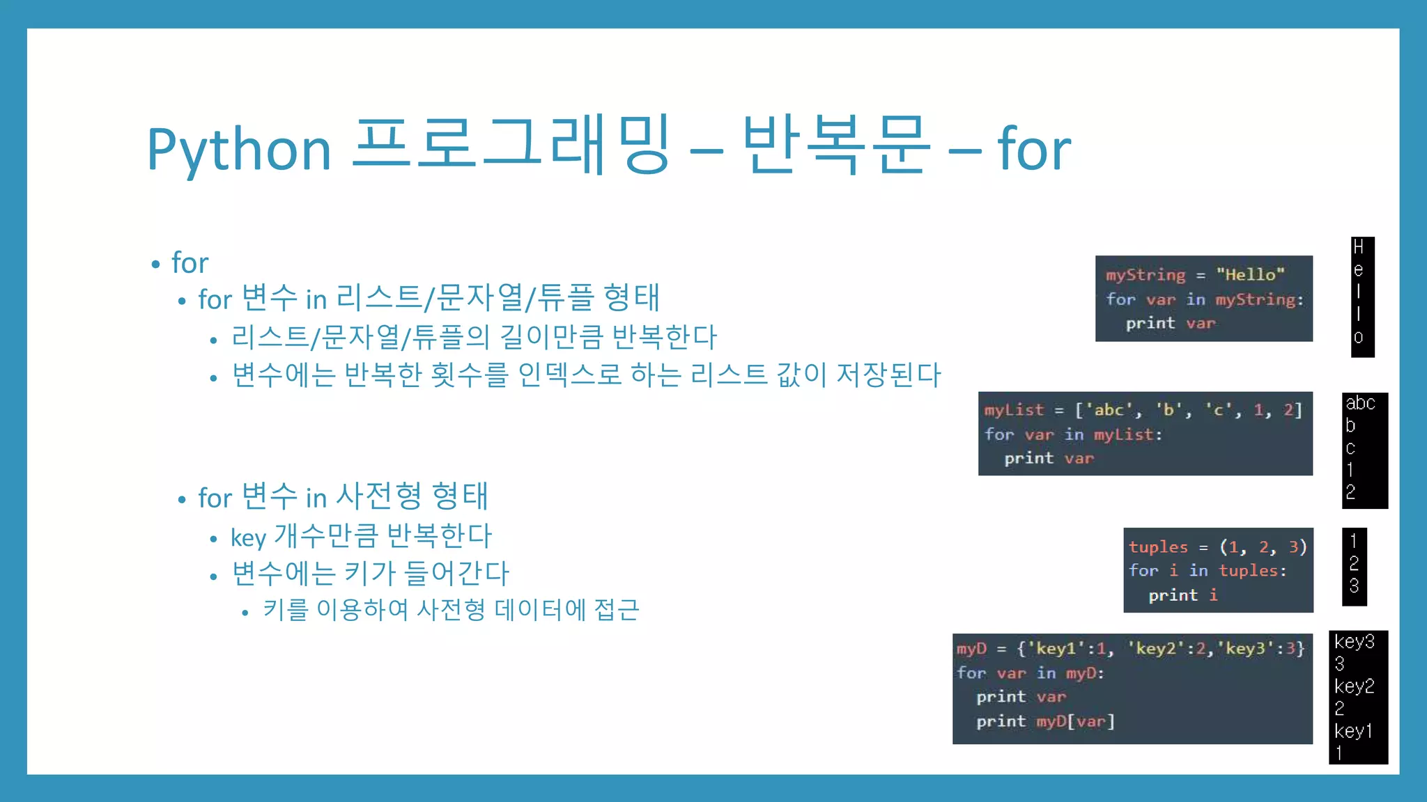 Python 프로그래밍 – 반복문 – for
• for
• for 변수 in 리스트/문자열/튜플 형태
• 리스트/문자열/튜플의 길이만큼 반복한다
• 변수에는 반복한 횟수를 인덱스로 하는 리스트 값이 저장된다
• for 변수 in 사전형 형태
• key 개수만큼 반복한다
• 변수에는 키가 들어간다
• 키를 이용하여 사전형 데이터에 접근
 