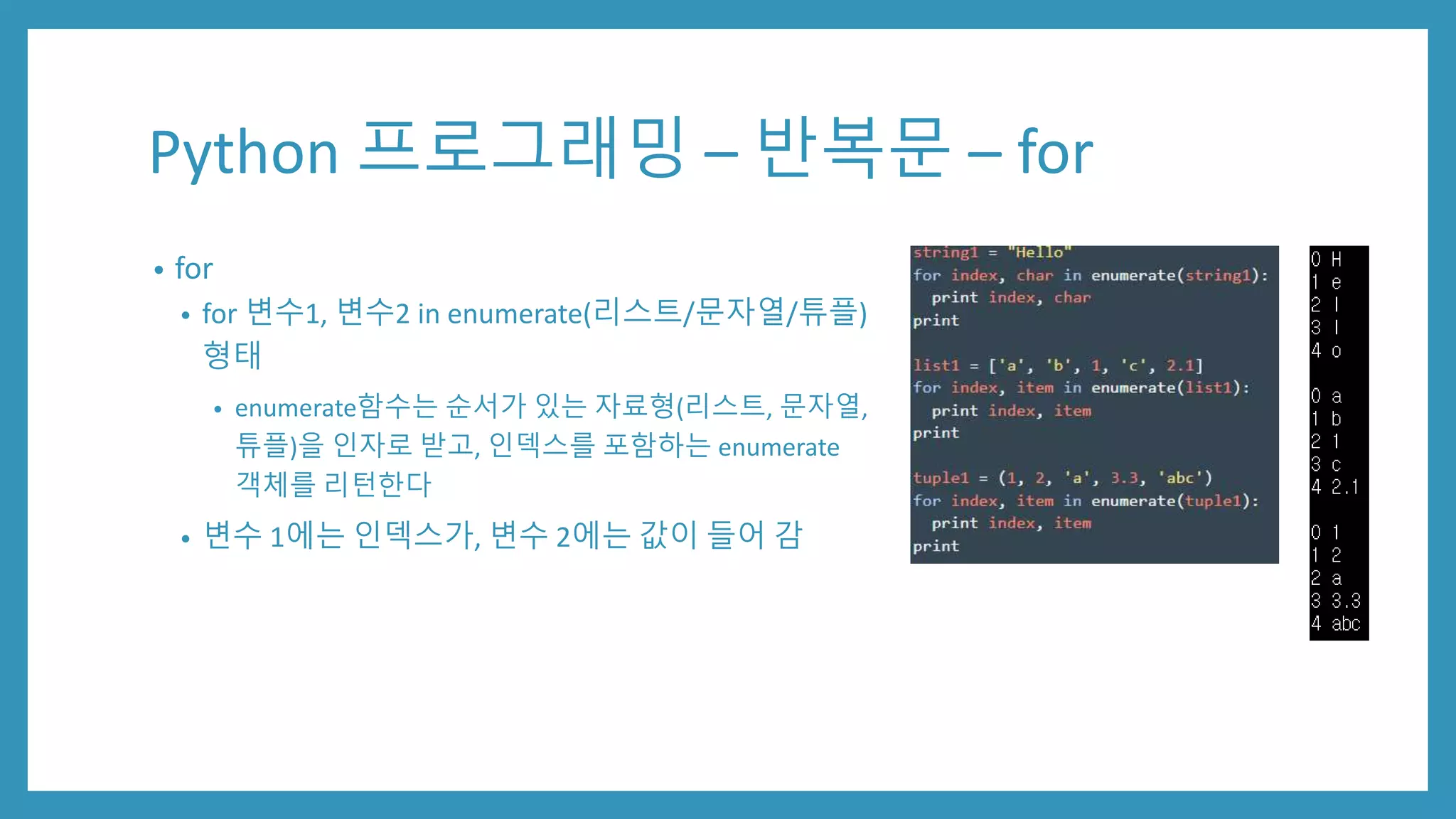 Python 프로그래밍 – 반복문 – for
• for
• for 변수1, 변수2 in enumerate(리스트/문자열/튜플)
형태
• enumerate함수는 순서가 있는 자료형(리스트, 문자열,
튜플)을 인자로 받고, 인덱스를 포함하는 enumerate
객체를 리턴한다
• 변수 1에는 인덱스가, 변수 2에는 값이 들어 감
 
