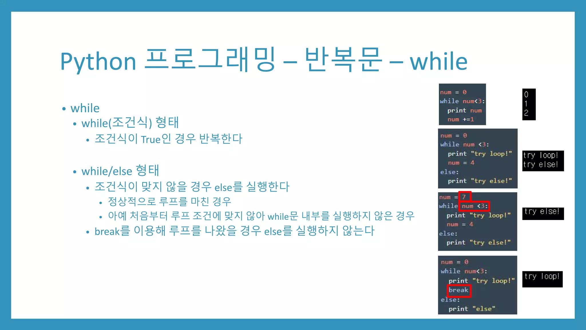 Python 프로그래밍 – 반복문 – while
• while
• while(조건식) 형태
• 조건식이 True인 경우 반복한다
• while/else 형태
• 조건식이 맞지 않을 경우 else를 실행한다
• 정상적으로 루프를 마친 경우
• 아예 처음부터 루프 조건에 맞지 않아 while문 내부를 실행하지 않은 경우
• break를 이용해 루프를 나왔을 경우 else를 실행하지 않는다
 