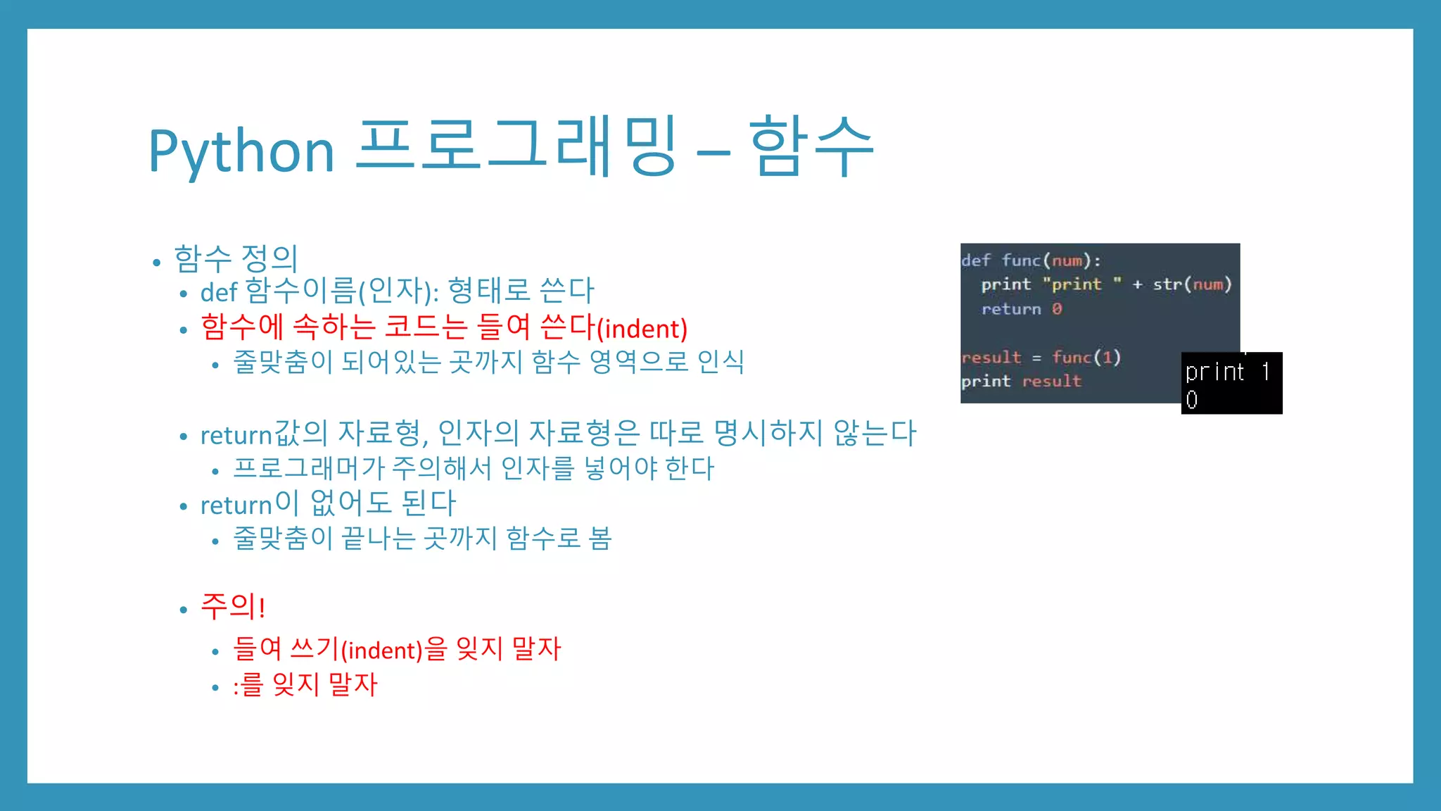 Python 프로그래밍 – 함수
• 함수 정의
• def 함수이름(인자): 형태로 쓴다
• 함수에 속하는 코드는 들여 쓴다(indent)
• 줄맞춤이 되어있는 곳까지 함수 영역으로 인식
• return값의 자료형, 인자의 자료형은 따로 명시하지 않는다
• 프로그래머가 주의해서 인자를 넣어야 한다
• return이 없어도 된다
• 줄맞춤이 끝나는 곳까지 함수로 봄
• 주의!
• 들여 쓰기(indent)을 잊지 말자
• :를 잊지 말자
 