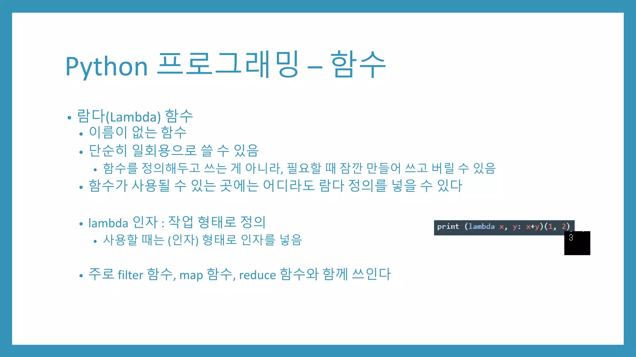 Python 프로그래밍 – 함수
• 람다(Lambda) 함수
• 이름이 없는 함수
• 단순히 일회용으로 쓸 수 있음
• 함수를 정의해두고 쓰는 게 아니라, 필요할 때 잠깐 만들어 쓰고 버릴 수 있음
• 함수가 사용될 수 있는 곳에는 어디라도 람다 정의를 넣을 수 있다
• lambda 인자 : 작업 형태로 정의
• 사용할 때는 (인자) 형태로 인자를 넣음
• 주로 filter 함수, map 함수, reduce 함수와 함께 쓰인다
 