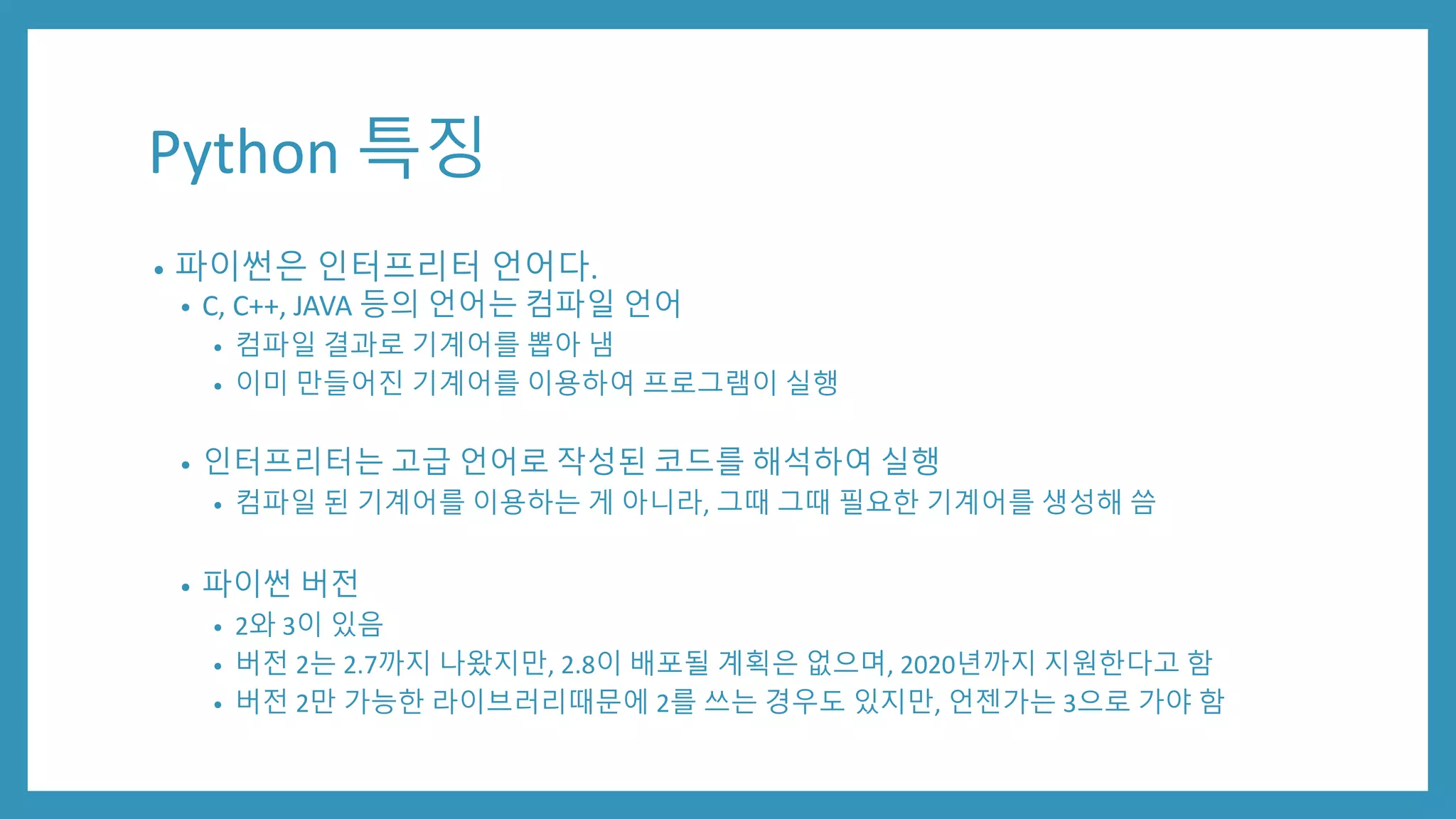 Python 특징
• 파이썬은 인터프리터 언어다.
• C, C++, JAVA 등의 언어는 컴파일 언어
• 컴파일 결과로 기계어를 뽑아 냄
• 이미 만들어진 기계어를 이용하여 프로그램이 실행
• 인터프리터는 고급 언어로 작성된 코드를 해석하여 실행
• 컴파일 된 기계어를 이용하는 게 아니라, 그때 그때 필요한 기계어를 생성해 씀
• 파이썬 버전
• 2와 3이 있음
• 버전 2는 2.7까지 나왔지만, 2.8이 배포될 계획은 없으며, 2020년까지 지원한다고 함
• 버전 2만 가능한 라이브러리때문에 2를 쓰는 경우도 있지만, 언젠가는 3으로 가야 함
 