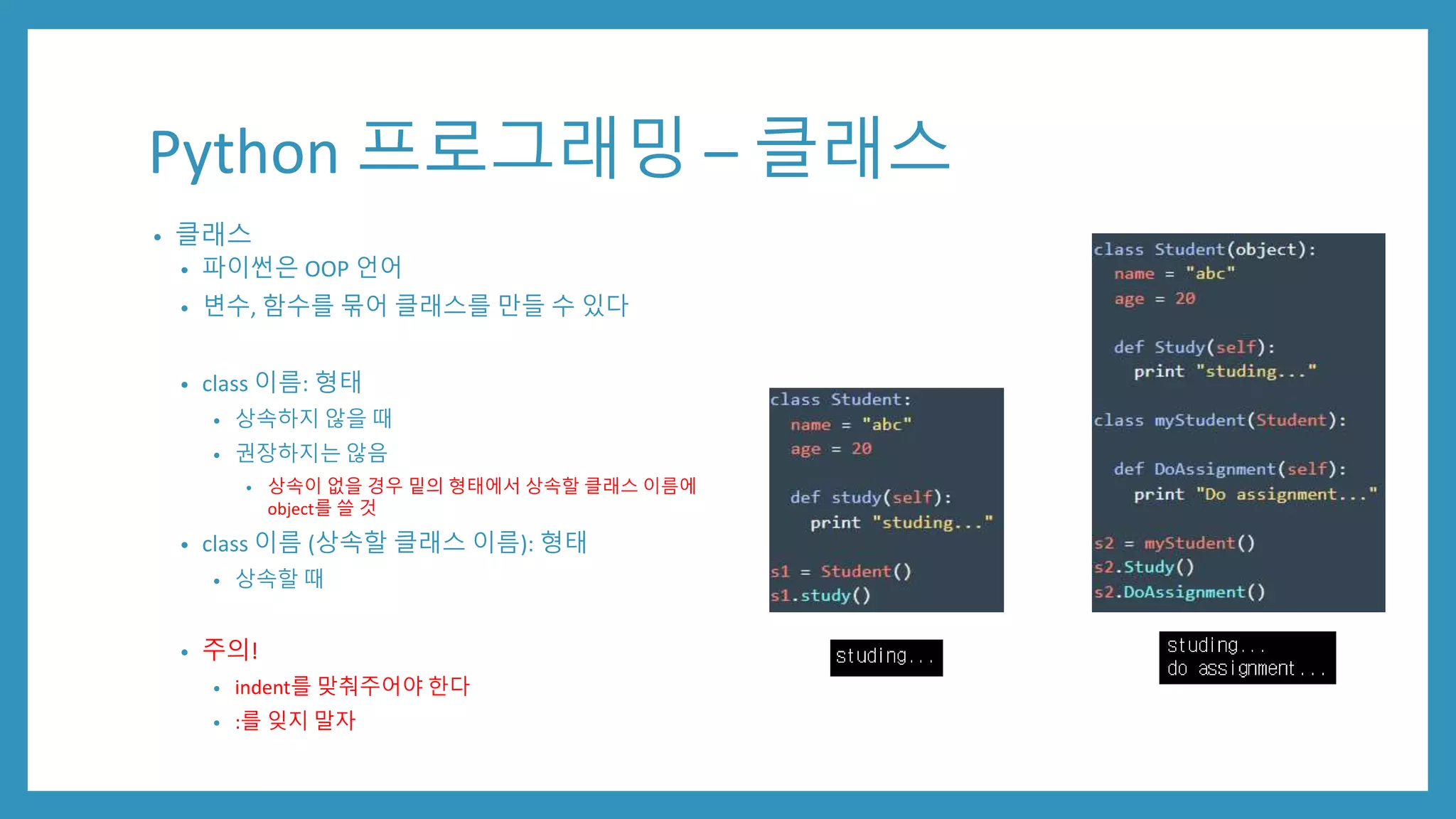 Python 프로그래밍 – 클래스
• 클래스
• 파이썬은 OOP 언어
• 변수, 함수를 묶어 클래스를 만들 수 있다
• class 이름: 형태
• 상속하지 않을 때
• 권장하지는 않음
• 상속이 없을 경우 밑의 형태에서 상속할 클래스 이름에
object를 쓸 것
• class 이름 (상속할 클래스 이름): 형태
• 상속할 때
• 주의!
• indent를 맞춰주어야 한다
• :를 잊지 말자
 