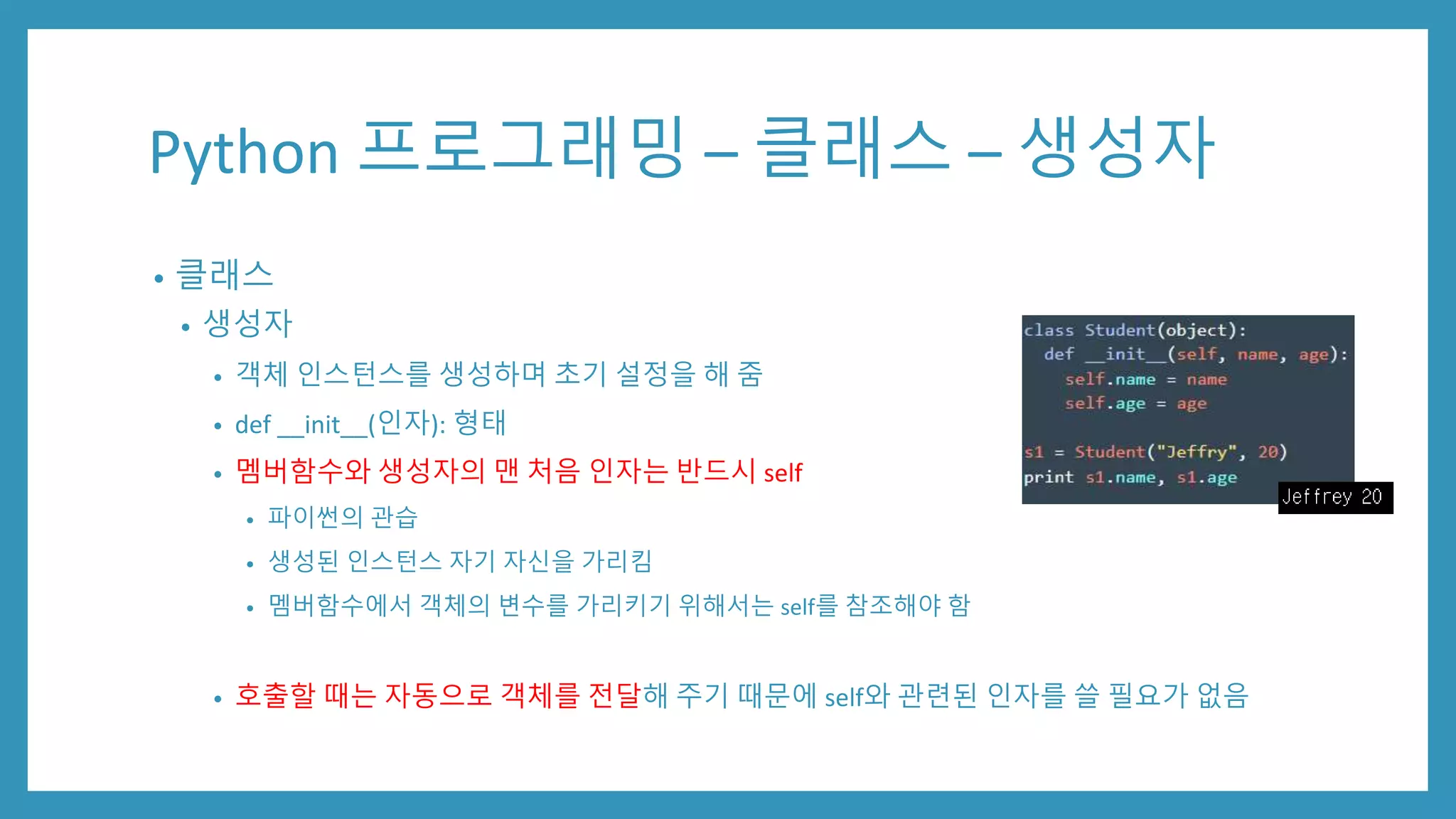 Python 프로그래밍 – 클래스 – 생성자
• 클래스
• 생성자
• 객체 인스턴스를 생성하며 초기 설정을 해 줌
• def __init__(인자): 형태
• 멤버함수와 생성자의 맨 처음 인자는 반드시 self
• 파이썬의 관습
• 생성된 인스턴스 자기 자신을 가리킴
• 멤버함수에서 객체의 변수를 가리키기 위해서는 self를 참조해야 함
• 호출할 때는 자동으로 객체를 전달해 주기 때문에 self와 관련된 인자를 쓸 필요가 없음
 