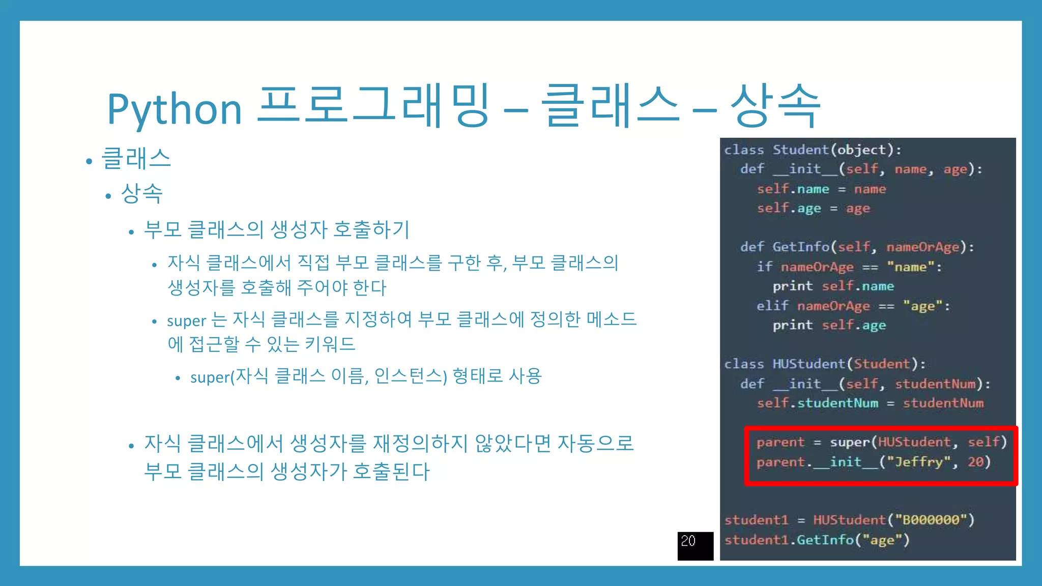 Python 프로그래밍 – 클래스 – 상속
• 클래스
• 상속
• 부모 클래스의 생성자 호출하기
• 자식 클래스에서 직접 부모 클래스를 구한 후, 부모 클래스의
생성자를 호출해 주어야 한다
• super 는 자식 클래스를 지정하여 부모 클래스에 정의한 메소드
에 접근할 수 있는 키워드
• super(자식 클래스 이름, 인스턴스) 형태로 사용
• 자식 클래스에서 생성자를 재정의하지 않았다면 자동으로
부모 클래스의 생성자가 호출된다
 