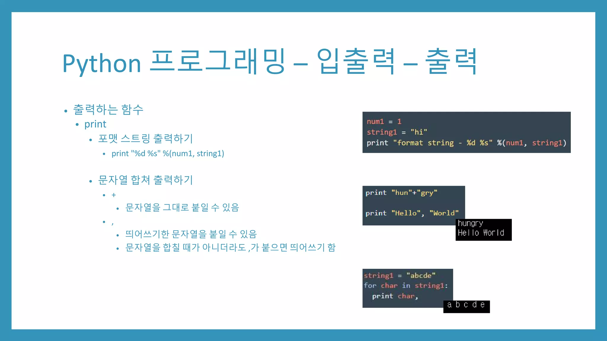Python 프로그래밍 – 입출력 – 출력
• 출력하는 함수
• print
• 포맷 스트링 출력하기
• print "%d %s" %(num1, string1)
• 문자열 합쳐 출력하기
• +
• 문자열을 그대로 붙일 수 있음
• ,
• 띄어쓰기한 문자열을 붙일 수 있음
• 문자열을 합칠 때가 아니더라도 ,가 붙으면 띄어쓰기 함
 