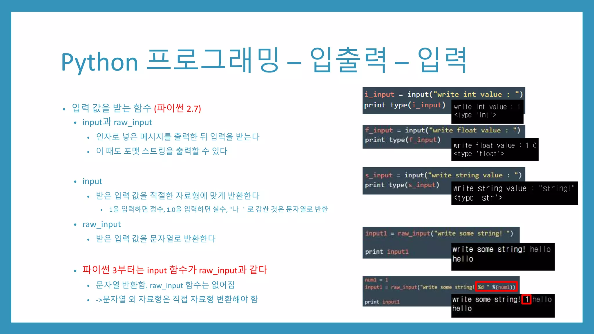 Python 프로그래밍 – 입출력 – 입력
• 입력 값을 받는 함수 (파이썬 2.7)
• input과 raw_input
• 인자로 넣은 메시지를 출력한 뒤 입력을 받는다
• 이 때도 포맷 스트링을 출력할 수 있다
• input
• 받은 입력 값을 적절한 자료형에 맞게 반환한다
• 1을 입력하면 정수, 1.0을 입력하면 실수, "나 ＇로 감싼 것은 문자열로 반환
• raw_input
• 받은 입력 값을 문자열로 반환한다
• 파이썬 3부터는 input 함수가 raw_input과 같다
• 문자열 반환함. raw_input 함수는 없어짐
• ->문자열 외 자료형은 직접 자료형 변환해야 함
 
