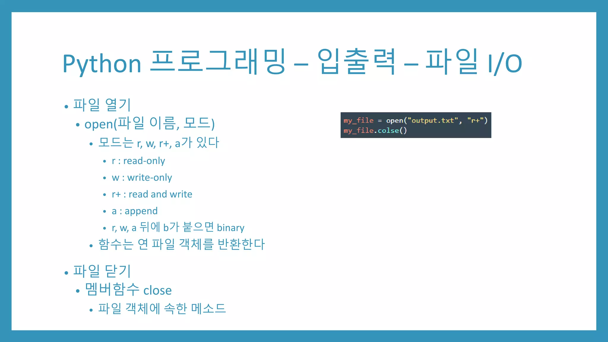 Python 프로그래밍 – 입출력 – 파일 I/O
• 파일 열기
• open(파일 이름, 모드)
• 모드는 r, w, r+, a가 있다
• r : read-only
• w : write-only
• r+ : read and write
• a : append
• r, w, a 뒤에 b가 붙으면 binary
• 함수는 연 파일 객체를 반환한다
• 파일 닫기
• 멤버함수 close
• 파일 객체에 속한 메소드
 
